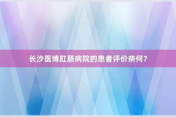 长沙医博肛肠病院的患者评价奈何？