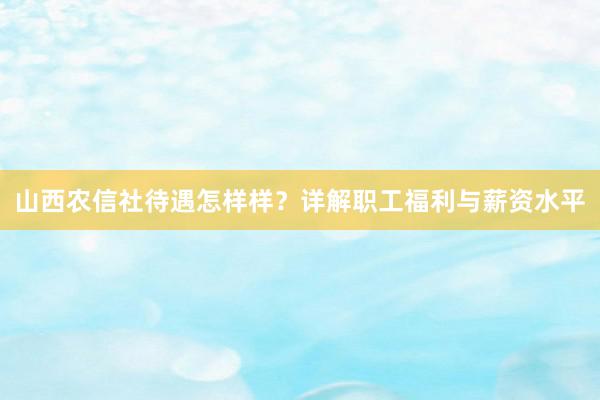 山西农信社待遇怎样样？详解职工福利与薪资水平