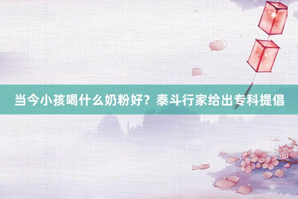 当今小孩喝什么奶粉好？泰斗行家给出专科提倡