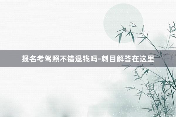 报名考驾照不错退钱吗-刺目解答在这里