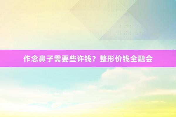 作念鼻子需要些许钱？整形价钱全融会