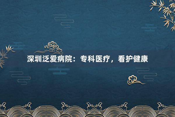 深圳泛爱病院：专科医疗，看护健康